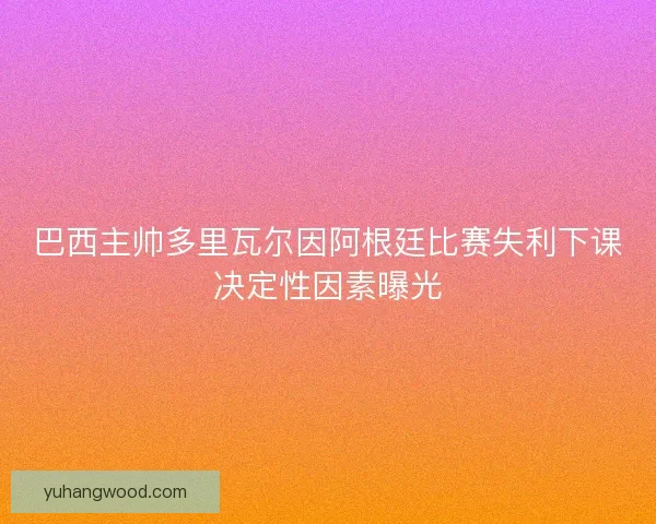 巴西主帅多里瓦尔因阿根廷比赛失利下课决定性因素曝光 巴西主帅多里瓦尔因阿根廷比赛失利下课决定性因素曝光