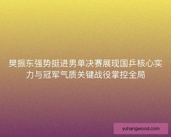 樊振东强势挺进男单决赛展现国乒核心实力与冠军气质关键战役掌控全局 樊振东强势挺进男单决赛展现国乒核心实力与冠军气质关键战役掌控全局