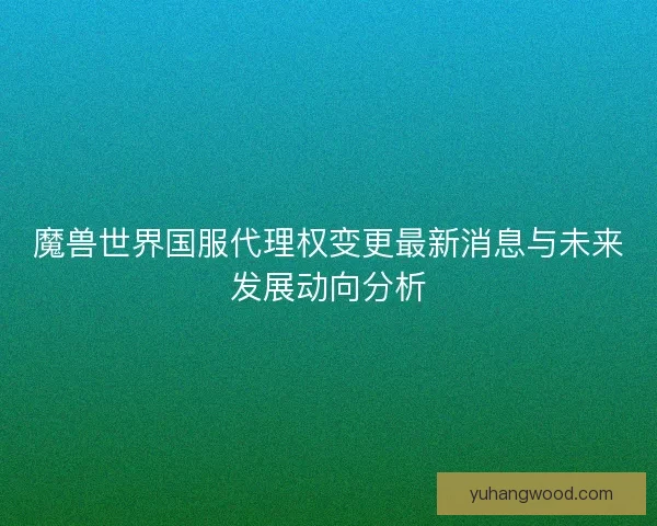 魔兽世界国服代理权变更最新消息与未来发展动向分析