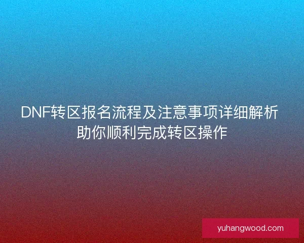 DNF转区报名流程及注意事项详细解析 助你顺利完成转区操作