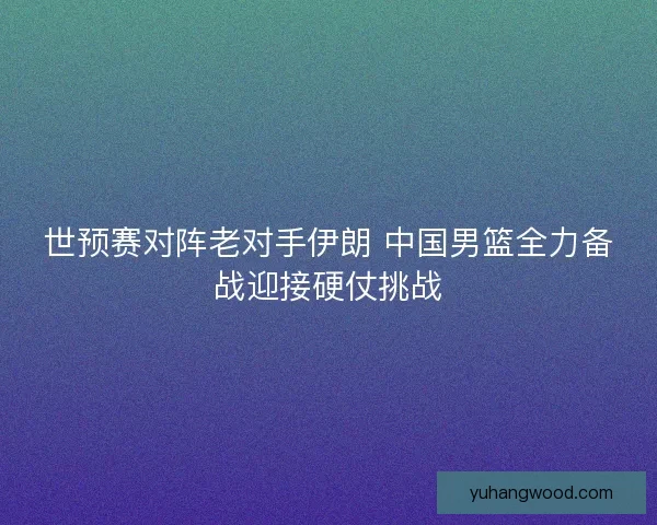 世预赛对阵老对手伊朗 中国男篮全力备战迎接硬仗挑战