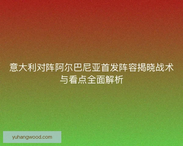 意大利对阵阿尔巴尼亚首发阵容揭晓战术与看点全面解析