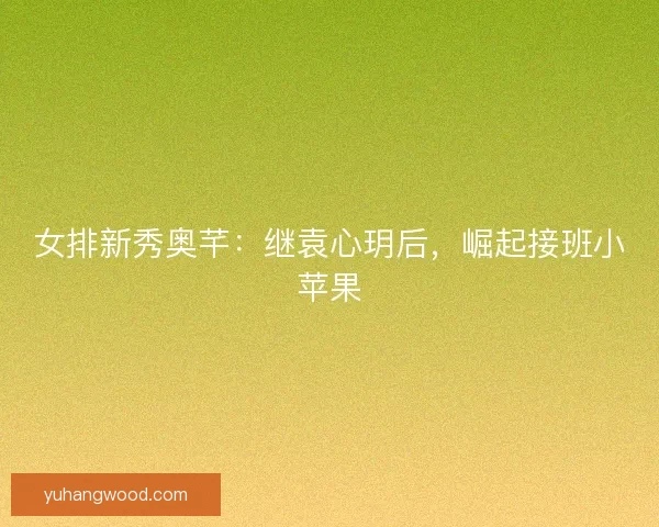 女排新秀奥芊：继袁心玥后，崛起接班小苹果