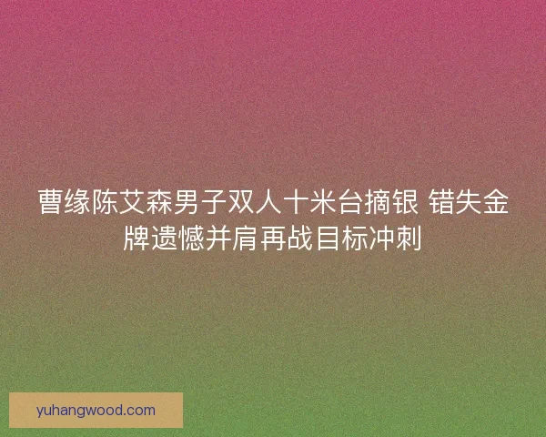 曹缘陈艾森男子双人十米台摘银 错失金牌遗憾并肩再战目标冲刺