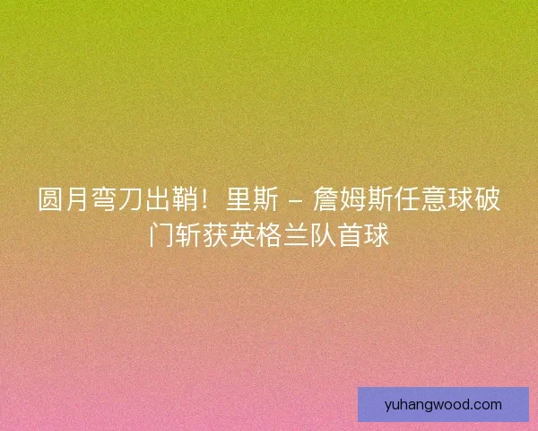 圆月弯刀出鞘！里斯 - 詹姆斯任意球破门斩获英格兰队首球