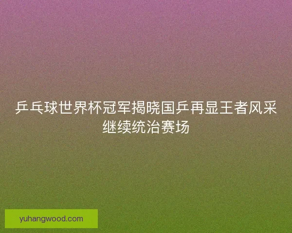乒乓球世界杯冠军揭晓国乒再显王者风采继续统治赛场
