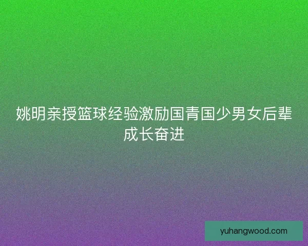 姚明亲授篮球经验激励国青国少男女后辈成长奋进