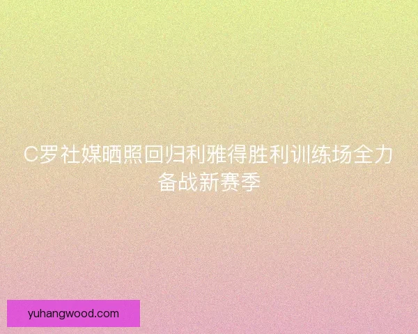 C罗社媒晒照回归利雅得胜利训练场全力备战新赛季 C罗社媒晒照回归利雅得胜利训练场全力备战新赛季