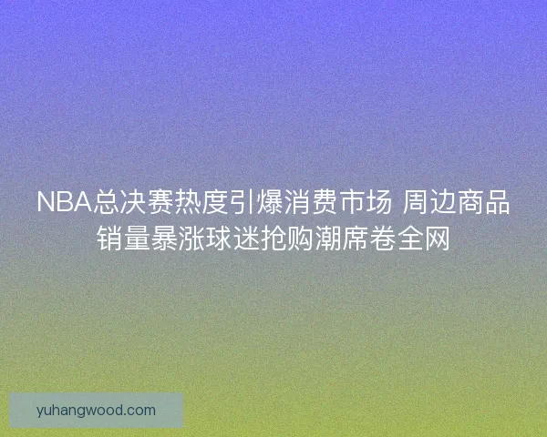 NBA总决赛热度引爆消费市场 周边商品销量暴涨球迷抢购潮席卷全网 NBA总决赛热度引爆消费市场 周边商品销量暴涨球迷抢购潮席卷全网