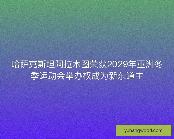 哈萨克斯坦阿拉木图荣获2029年亚洲冬季运动会举办权成为新东道主