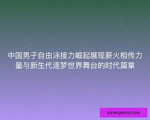 中国男子自由泳接力崛起展现薪火相传力量与新生代逐梦世界舞台的时代篇章 中国男子自由泳接力崛起展现薪火相传力量与新生代逐梦世界舞台的时代篇章