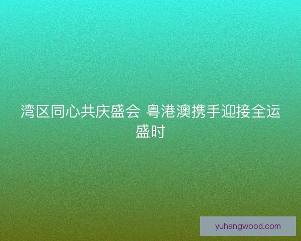 湾区同心共庆盛会 粤港澳携手迎接全运盛时 湾区同心共庆盛会 粤港澳携手迎接全运盛时