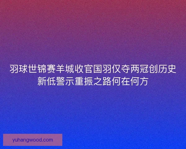 羽球世锦赛羊城收官国羽仅夺两冠创历史新低警示重振之路何在何方 羽球世锦赛羊城收官国羽仅夺两冠创历史新低警示重振之路何在何方