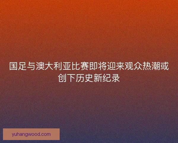 国足与澳大利亚比赛即将迎来观众热潮或创下历史新纪录 国足与澳大利亚比赛即将迎来观众热潮或创下历史新纪录